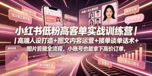 小红书低粉高客单实战训练营|高端人设打造+图文内容运营+接单谈单话术+图片剪辑全流程,小账号也能拿下高价订单-造富网