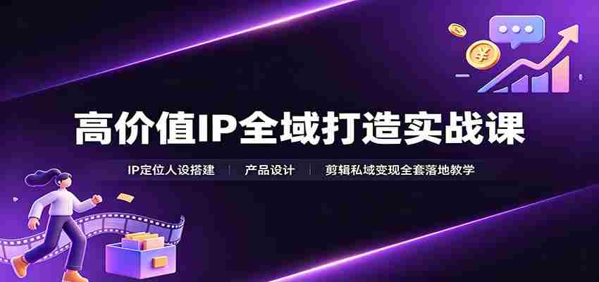 高价值IP全域打造实战课:IP定位人设搭建,产品设计,剪辑私域变现全套落地教学-造富网