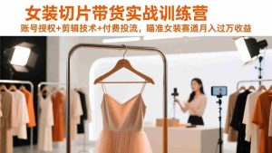 （17357期）女装切片带货实战训练营，账号授权+剪辑技术+付费投流，瞄准女装赛道月入过万收益-造富网