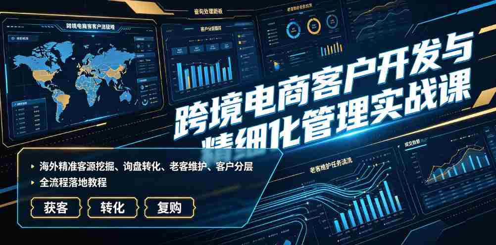 跨境电商客户开发与精细化管理实战课|海外精准客源挖掘、询盘转化、老客维护、客户分层全流程落地教程-造富网