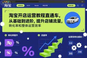 淘宝开店运营教程直通车,从基础到进阶,提升店铺流量,转化率和整体运营效率(更新26年07月11日)-造富网