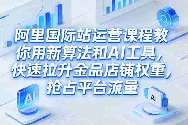 阿里国际站运营课程,教你用新算法和AI工具,快速拉升金品店铺权重,抢占平台流量(更新2026年08月)-造富网